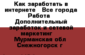 Как заработать в интернете - Все города Работа » Дополнительный заработок и сетевой маркетинг   . Мурманская обл.,Снежногорск г.